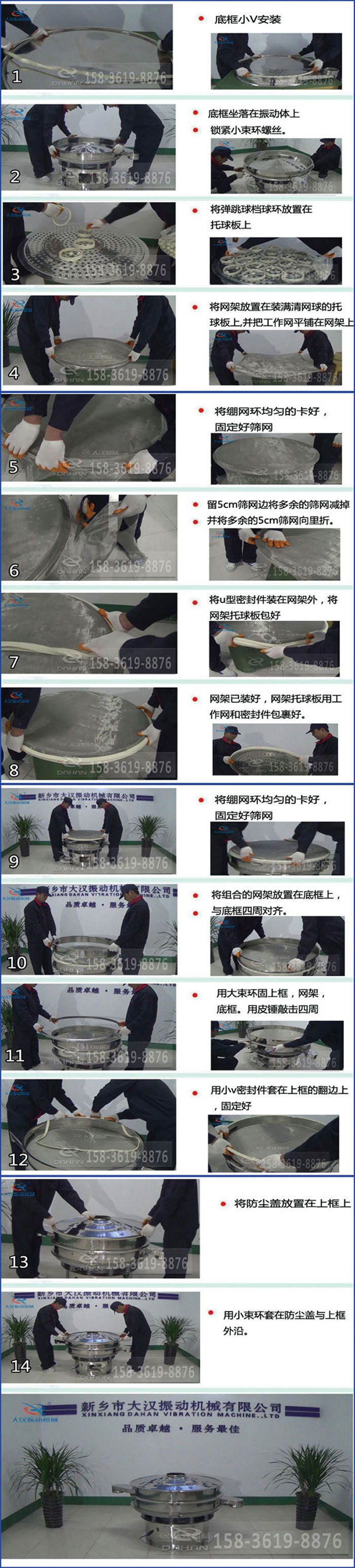 豆?jié){過濾振動(dòng)篩換網(wǎng)圖示：1，底框小V安裝，2，底框坐落在振動(dòng)體上，鎖緊小束環(huán)螺絲3，將彈跳球擋球環(huán)放置在托球板上4，將網(wǎng)架放置在裝滿清網(wǎng)球的托球板上，并把工作網(wǎng)平鋪在網(wǎng)架上。5，將繃網(wǎng)環(huán)均勻的卡好固定好篩網(wǎng)。6，留5cm篩網(wǎng)邊將多余的篩網(wǎng)減掉，并將多余的5cm篩網(wǎng)向里折。7，將U型密封件裝在網(wǎng)架外，將網(wǎng)架托球板包好。8，網(wǎng)架已裝好，網(wǎng)架托球板用工作網(wǎng)和密封件包裹好。9，將繃網(wǎng)均勻的卡好固定好篩網(wǎng)10，將組合的網(wǎng)架放置在底框上與底框四周對(duì)齊。11，用大束環(huán)固上框，網(wǎng)架，底框。用皮錘敲擊四周。12，用小V密封件套在上框的翻邊上，固定好。13，將防塵蓋放置在上框上。14，用小束環(huán)套在防塵蓋與上框沿。