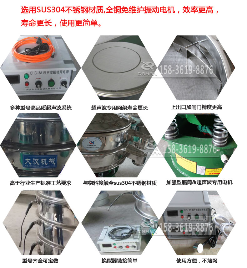 超聲波振動篩細(xì)節(jié)展示：選用SUS304不銹鋼材質(zhì)，全銅沒維護(hù)振動電機(jī)，效率高，壽命更長，使用更簡單：多種型號高品質(zhì)超聲波系統(tǒng)，超聲波專用網(wǎng)架壽命更長，上出口加閘門精度高，與物料接觸全SUS304不銹鋼材質(zhì)，加強(qiáng)型底筒，超聲波專用電機(jī)，型號齊全可定做，換能器鏈接簡單，使用方便，不堵網(wǎng)。