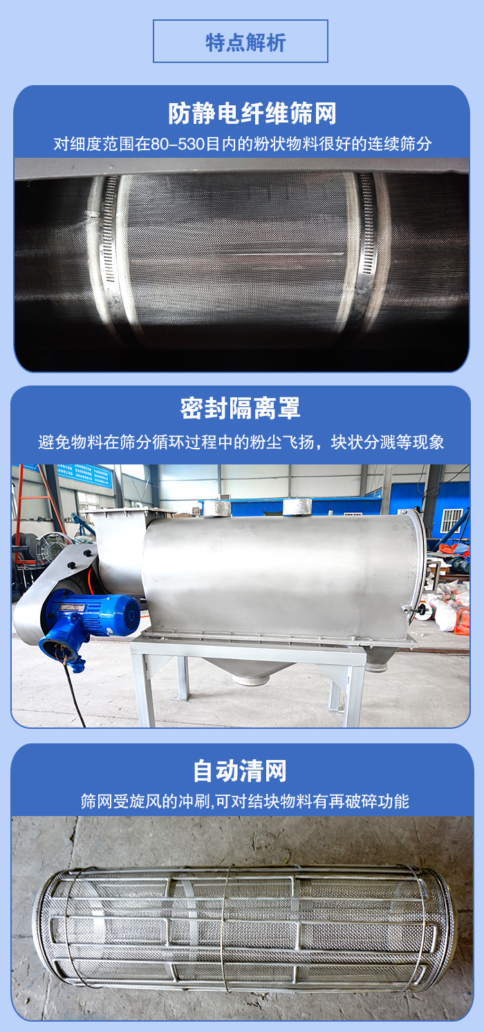 氣旋篩的特點(diǎn)：防靜電纖維篩網(wǎng):對(duì)細(xì)度范圍在80-530目?jī)?nèi)的粉狀物料很好的連續(xù)篩分。密封隔離罩：避免物料在篩分循環(huán)過程中的粉塵飛揚(yáng)，塊狀分濺等現(xiàn)象。自動(dòng)清網(wǎng)，篩網(wǎng)受旋風(fēng)的沖刷，可對(duì)結(jié)塊物料有破碎功能。